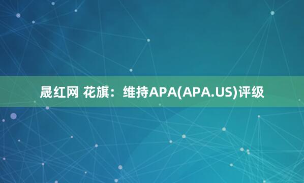晟红网 花旗：维持APA(APA.US)评级