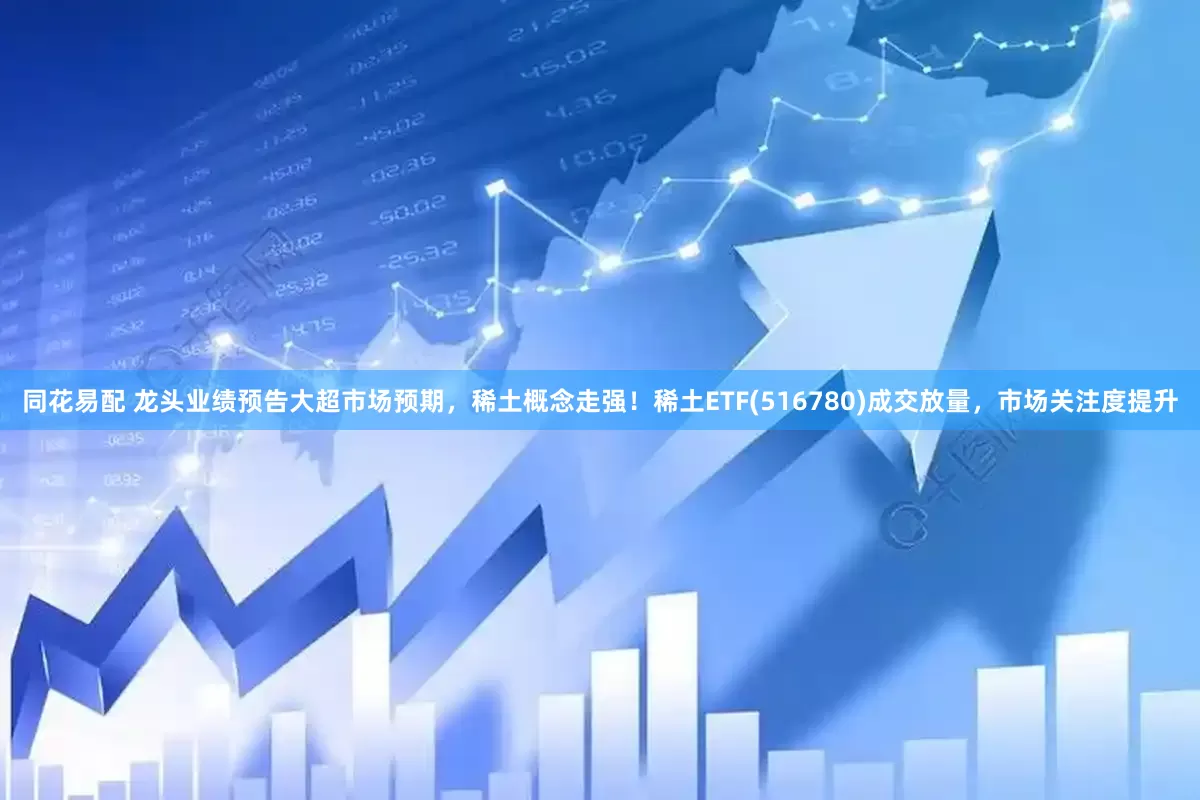 同花易配 龙头业绩预告大超市场预期，稀土概念走强！稀土ETF(516780)成交放量，市场关注度提升