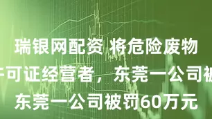瑞银网配资 将危险废物提供给无许可证经营者，东莞一公司被罚60万元