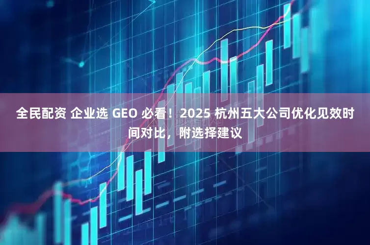全民配资 企业选 GEO 必看！2025 杭州五大公司优化见效时间对比，附选择建议
