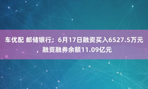 车优配 邮储银行：6月17日融资买入6527.5万元，融资融券余额11.09亿元