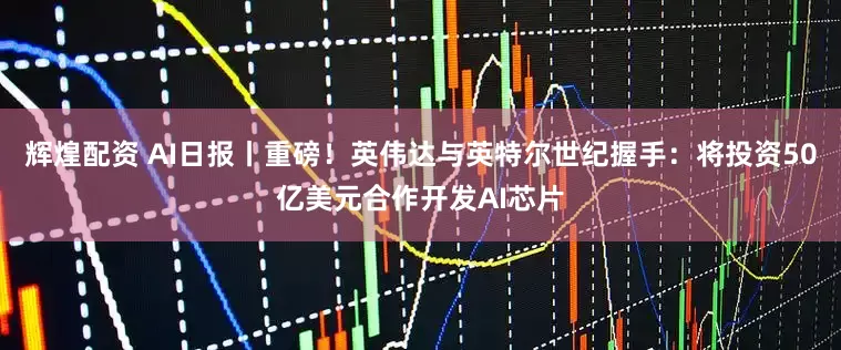 辉煌配资 AI日报丨重磅！英伟达与英特尔世纪握手：将投资50亿美元合作开发AI芯片
