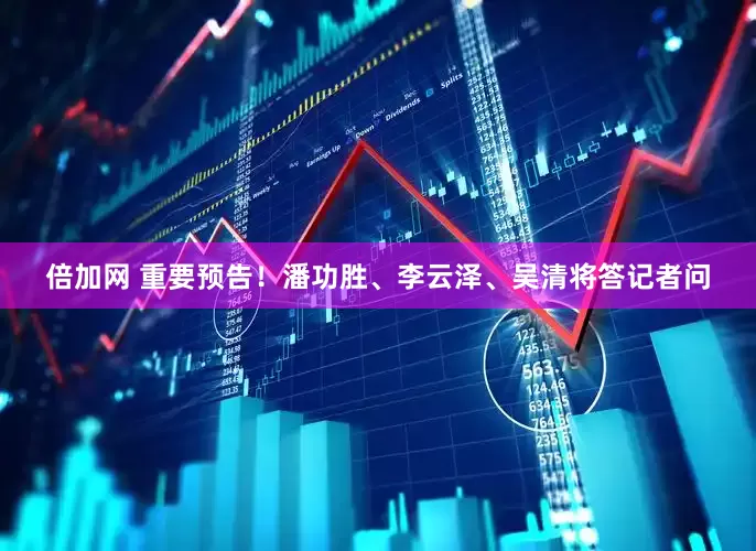 倍加网 重要预告！潘功胜、李云泽、吴清将答记者问