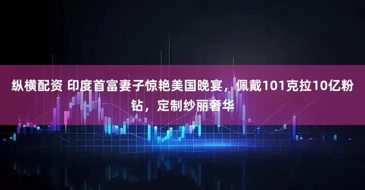 纵横配资 印度首富妻子惊艳美国晚宴，佩戴101克拉10亿粉钻，定制纱丽奢华