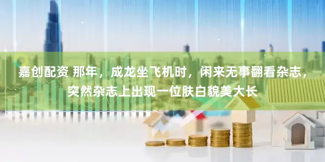 嘉创配资 那年，成龙坐飞机时，闲来无事翻看杂志，突然杂志上出现一位肤白貌美大长