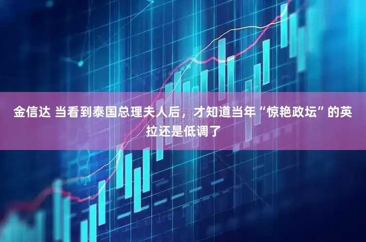 金信达 当看到泰国总理夫人后，才知道当年“惊艳政坛”的英拉还是低调了